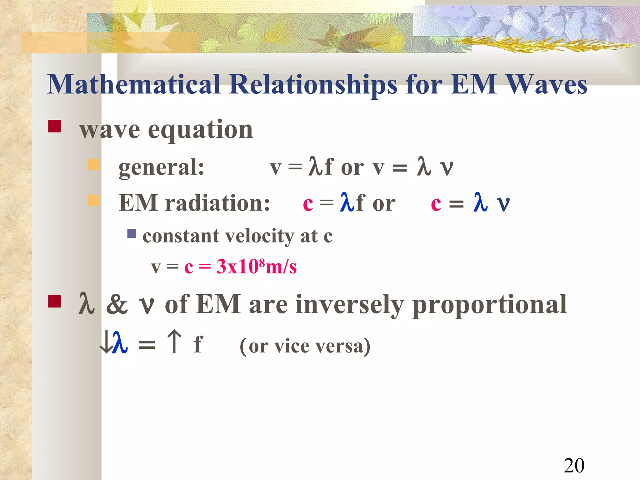 Mathematical Relationships for EM Waves wave equation general:    v =   f  or  v  EM radiation:  c  =   f  or c     constant velocity at c v =  c = 3x10 8 m/s    of EM are inversely proportional       f    or vice versa  