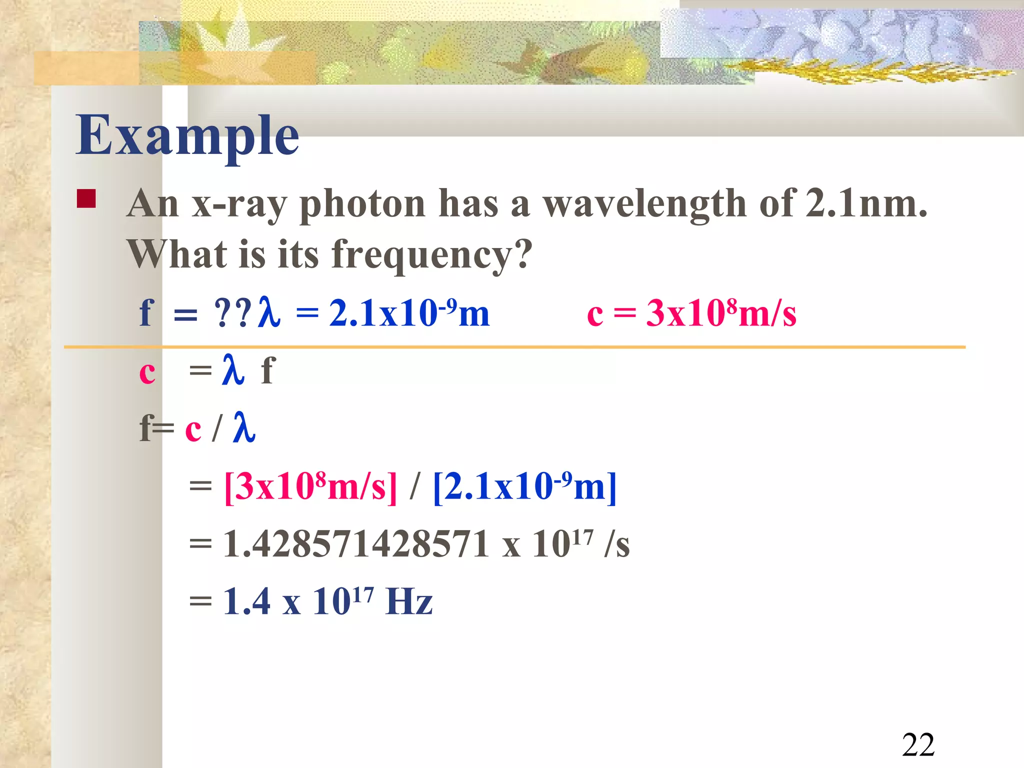 Example An x-ray photon has a wavelength of 2.1nm. What is its frequency? f    = 2.1x10 -9 m   c = 3x10 8 m/s c   =    f f  =  c  /    =  [3x10 8 m/s]  /  [2.1x10 -9 m] = 1.428571428571 x 10 17  /s =  1.4 x 10 17  Hz 