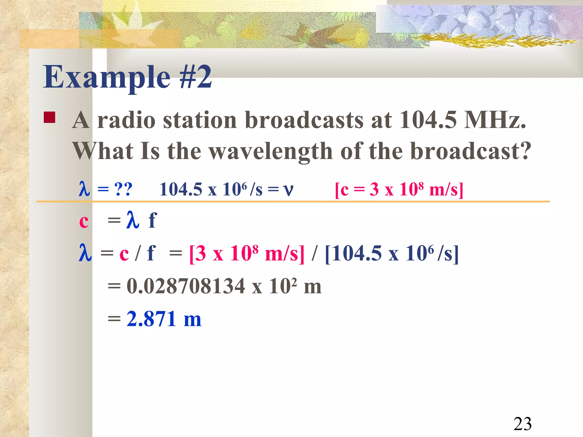 Example #2 A radio station broadcasts at 104.5 MHz.  What Is the wavelength of the broadcast?  = ??   104.5 x 10 6  /s =     [c = 3 x 10 8  m/s] c  =   f     =  c  /  f  =  [3 x 10 8  m/s]  /  [104.5 x 10 6  /s] = 0.028708134 x 10 2  m =  2.871 m 