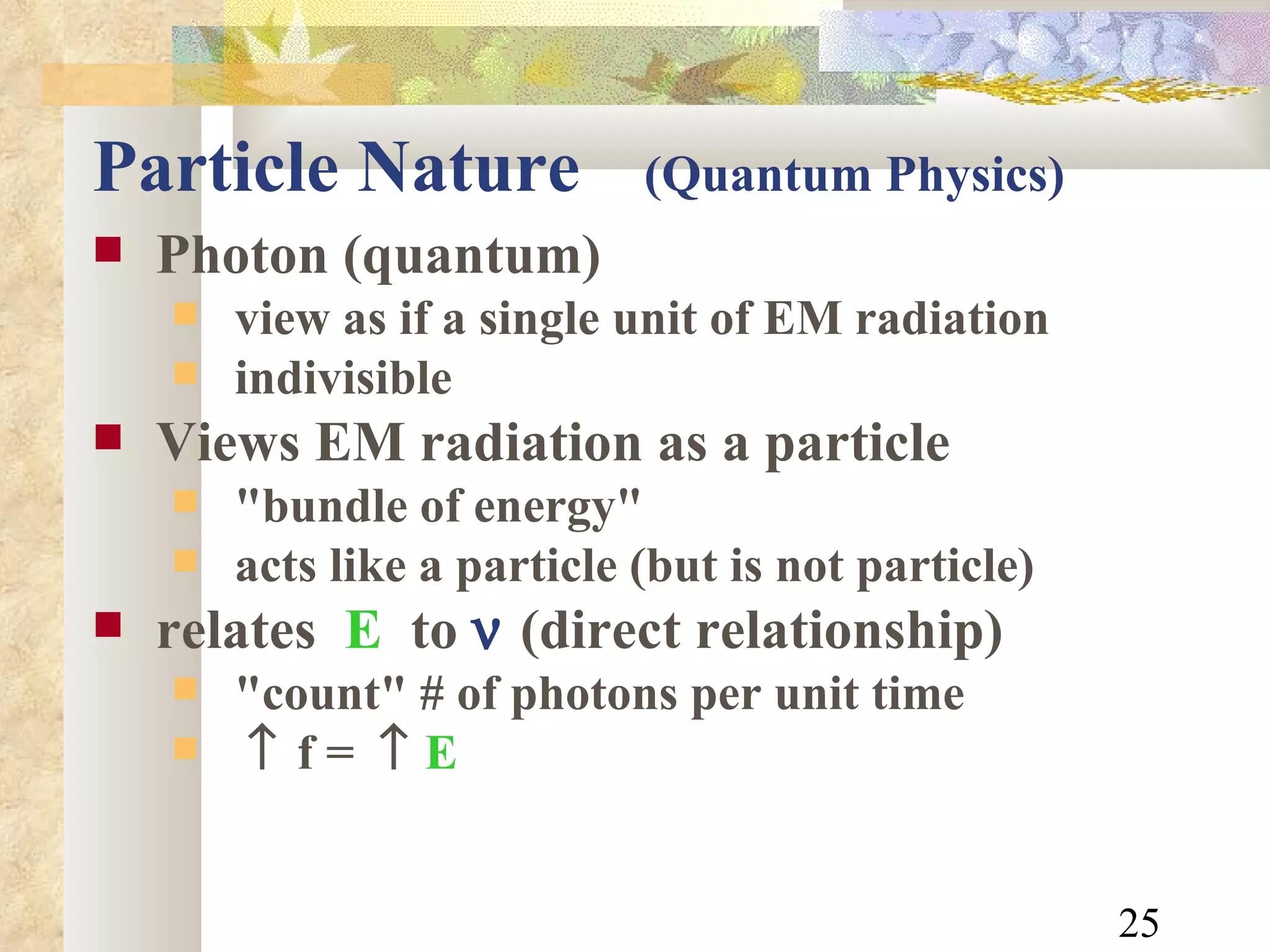 Particle Nature   (Quantum Physics) Photon (quantum) view as if a single unit of EM radiation indivisible Views EM radiation as a particle "bundle of energy" acts like a particle (but is not particle) relates  E   to     (direct relationship) "count" # of photons per unit time   f   =     E   