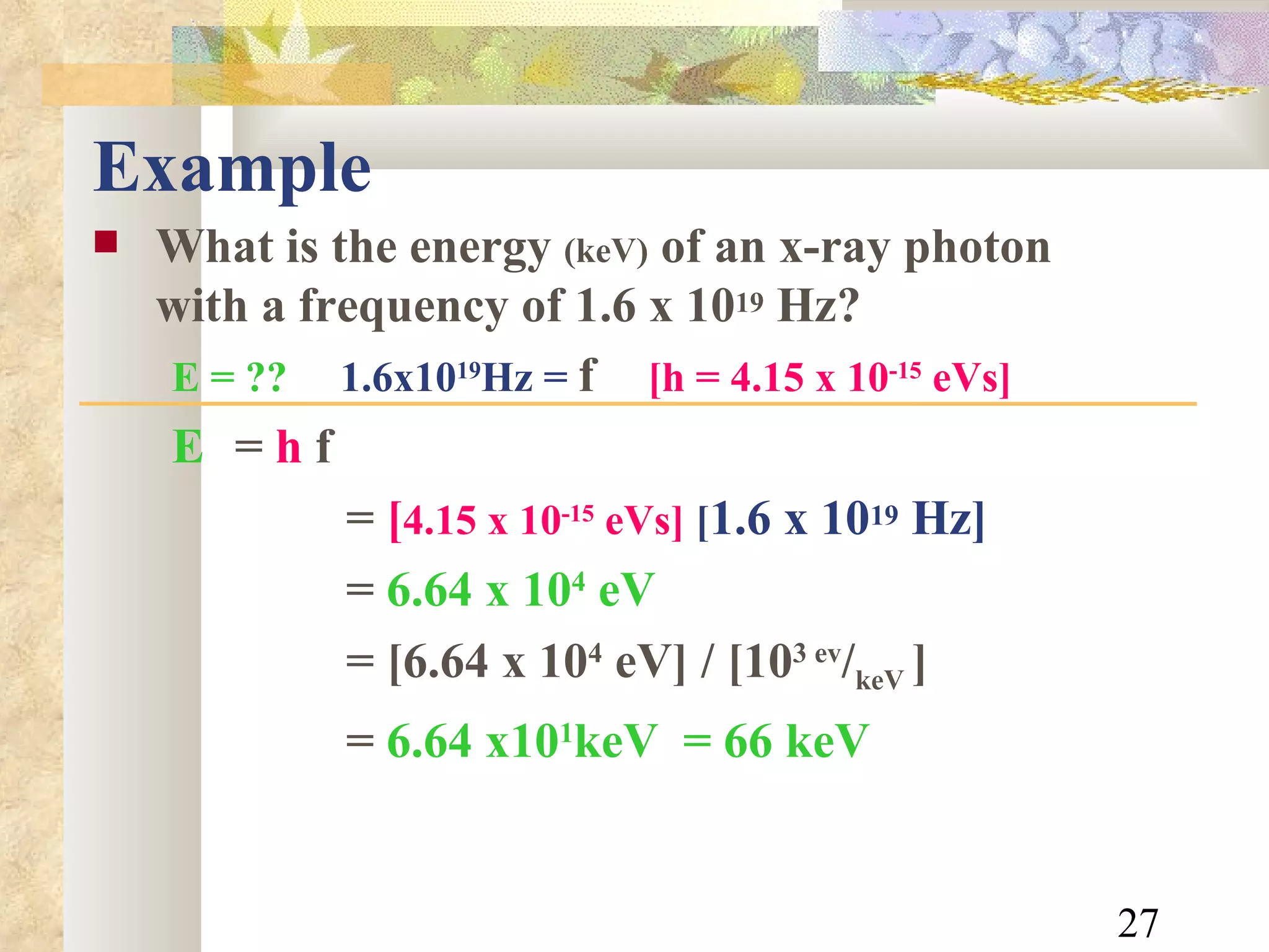 Example What is the energy  (keV)  of an x-ray photon with a frequency of 1.6 x 10 19  Hz? E = ??   1.6x10 19 Hz =  f   [h = 4.15 x 10 -15  eVs]   E   =  h  f =  [ 4.15 x 10 -15  eVs]   [ 1.6 x 10 19  Hz] =  6.64 x 10 4  eV = [6.64 x 10 4  eV] / [10 3 ev / keV  ] =  6.64 x10 1 keV  = 66 keV 