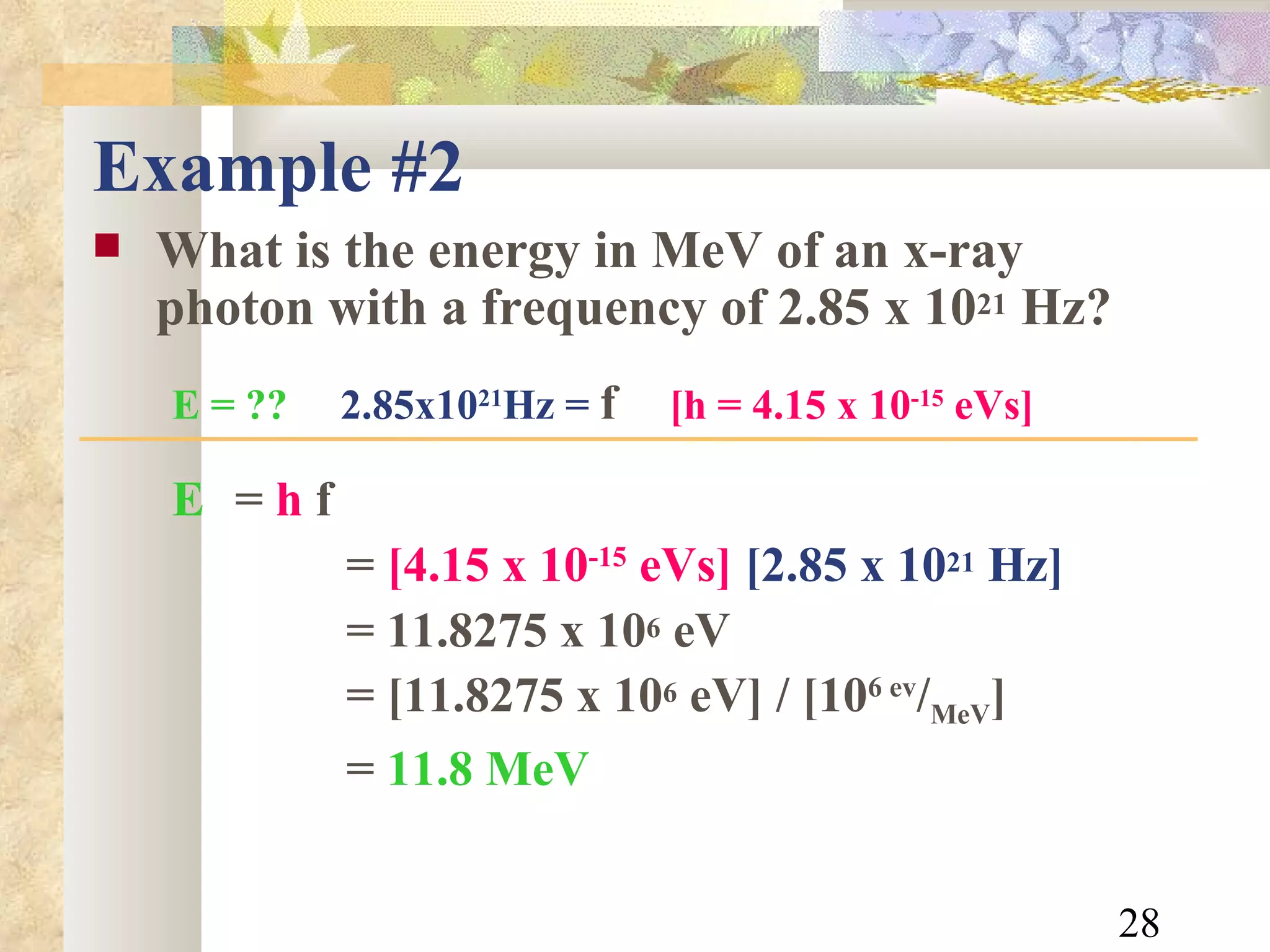 Example #2 What is the energy in MeV of an x-ray photon with a frequency of 2.85 x 10 21  Hz? E = ??   2.85x10 21 Hz =  f   [h = 4.15 x 10 -15  eVs]   E   =  h  f =  [4.15 x 10 -15  eVs]   [2.85 x 10 21  Hz] = 11.8275 x 10 6  eV = [11.8275 x 10 6  eV] / [10 6 ev / MeV ] =   11.8 MeV 