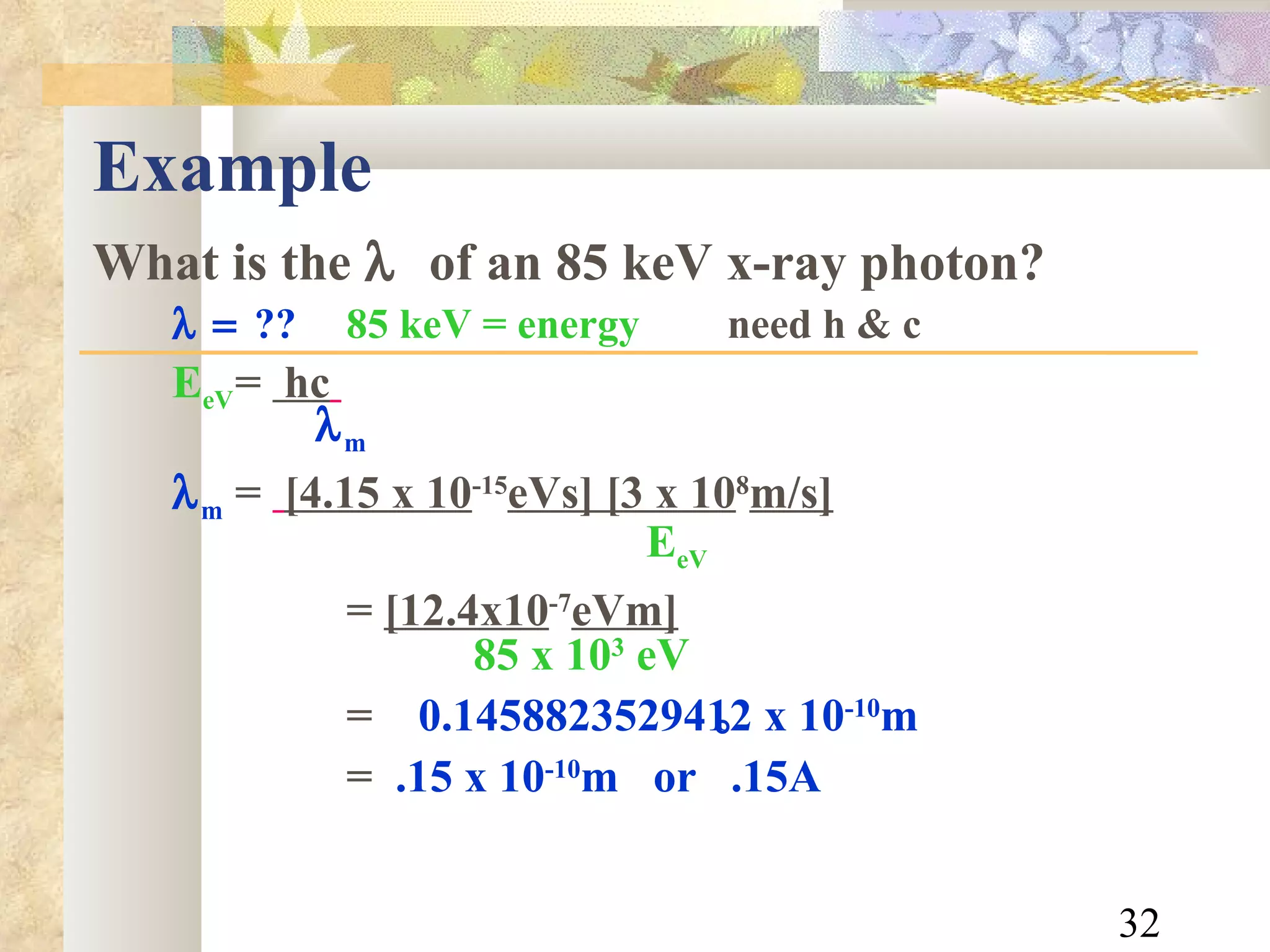 Example What is the    of an 85 keV x-ray photon?  ?? 85 keV = energy need h & c E eV =  hc      m  m   =   [4.15 x 10 -15 eVs] [3 x 10 8 m/s]     E eV   =  [12.4x10 -7 eVm]   85 x 10 3  eV =  0.1458823529412 x 10 -10 m   =  .15 x 10 -10 m  or  .15A  