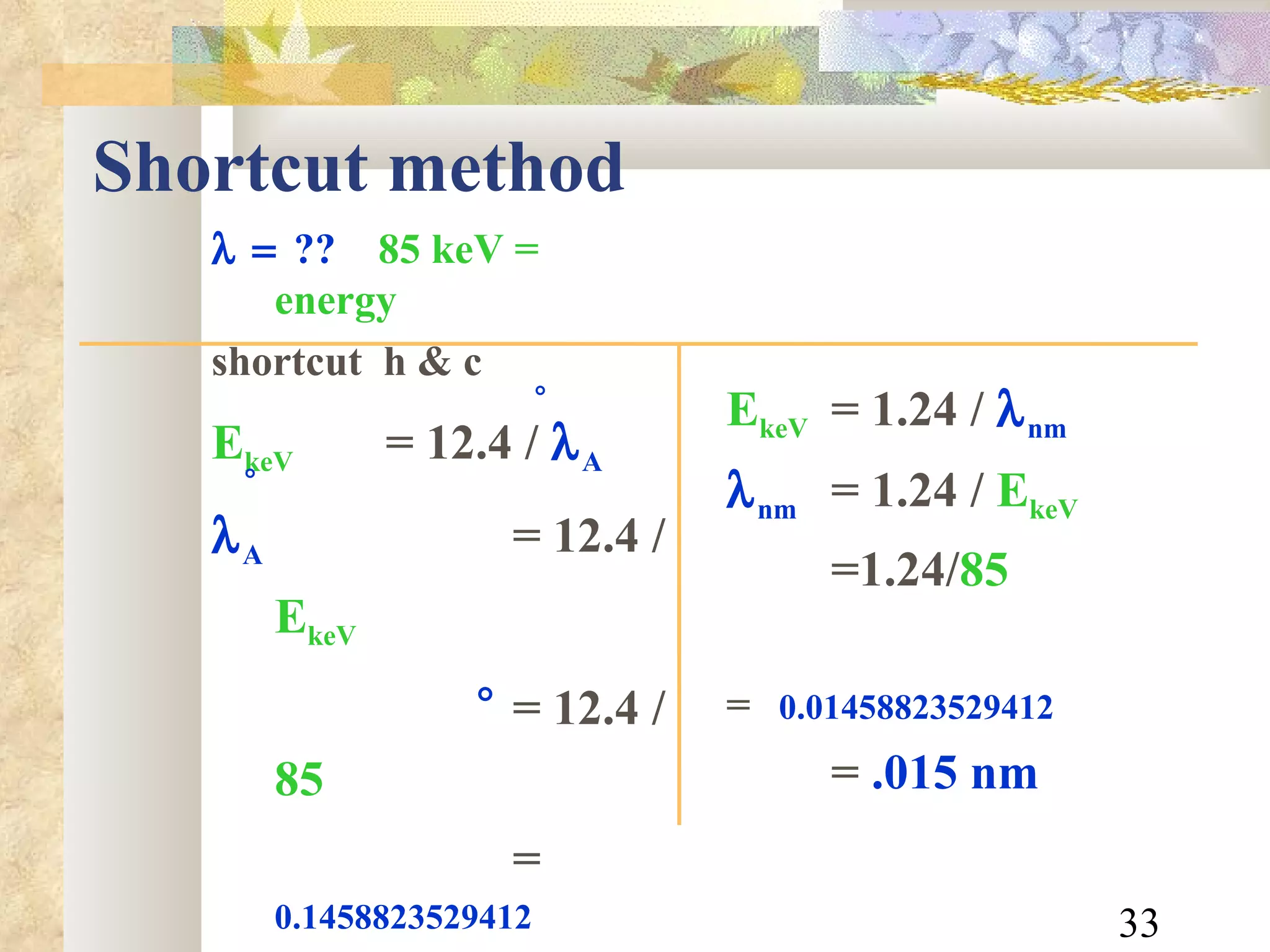 Shortcut method  ??   85 keV = energy shortcut  h & c E keV = 12.4   /   A  A = 12.4 /  E keV = 12.4 /  85 =  0.1458823529412 =  .15 A    E keV = 1.24   /   nm  nm = 1.24 /  E keV   =1.24/ 85 =  0.01458823529412 =  .015 nm 