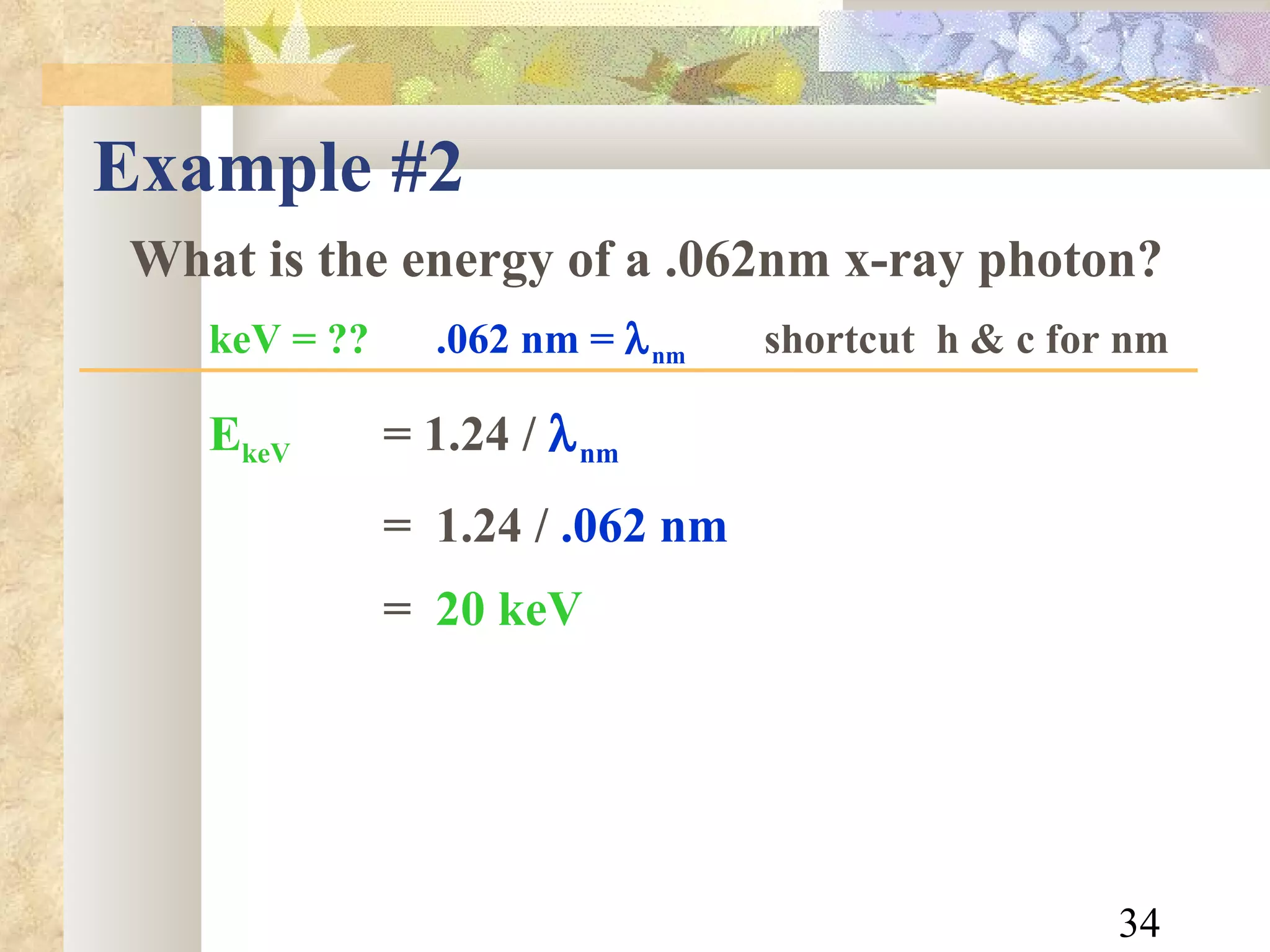 Example #2 What is the energy of a .062nm x-ray photon? keV = ??   .062 nm =   nm   shortcut  h & c for nm E keV = 1.24   /   nm =  1.24 /  .062 nm =   20 keV 