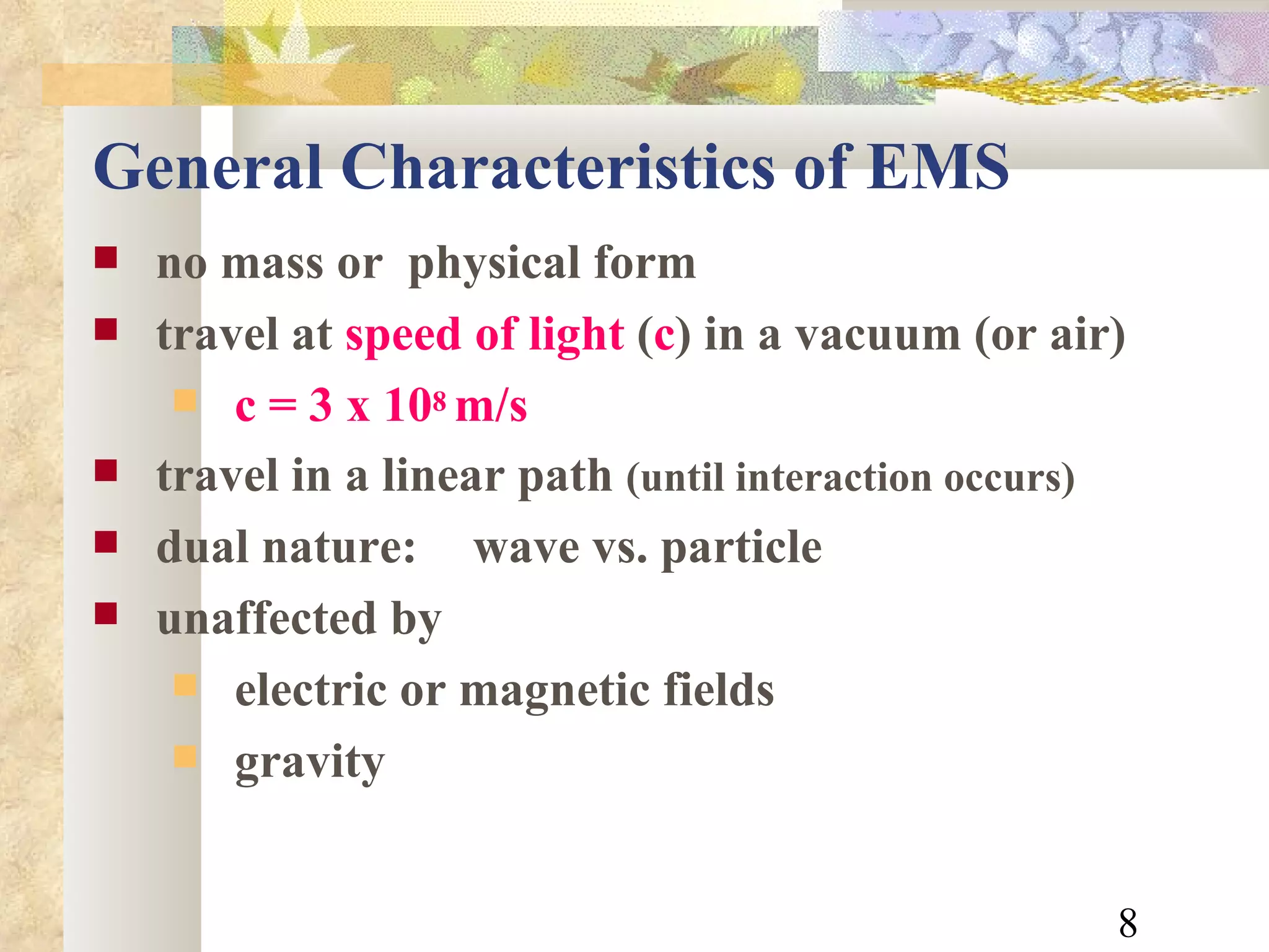 General Characteristics of EMS no mass or  physical form travel at  speed of light  ( c ) in a vacuum (or air) c = 3 x 10 8  m/s travel in a linear path  (until interaction occurs) dual nature: wave vs. particle  unaffected by electric or magnetic fields gravity 
