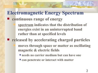 Electromagnetic Energy Spectrum continuous range of energy  spectrum  indicates that the distribution of energies exist in an uninterrupted band rather than at specified levels released by accelerating charged particles moves through space or matter as oscillating magnetic & electric fields needs no carrier medium but can have one can penetrate or interact with matter 