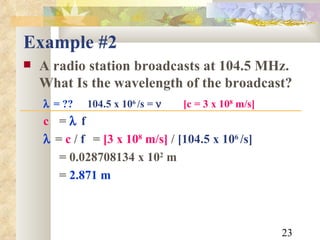 Example #2 A radio station broadcasts at 104.5 MHz.  What Is the wavelength of the broadcast?  = ??   104.5 x 10 6  /s =     [c = 3 x 10 8  m/s] c  =   f     =  c  /  f  =  [3 x 10 8  m/s]  /  [104.5 x 10 6  /s] = 0.028708134 x 10 2  m =  2.871 m 