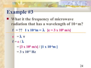 Example #3 What it the frequency of microwave radiation that has a wavelength of 10 -4  m? f  = ??   1 x 10 -4 m =    [c = 3 x 10 8  m/s] c   =    f  =  c  /   =  [3 x 10 8  m/s]  /  [1 x 10 -4 m ] =  3 x 10 12  Hz 