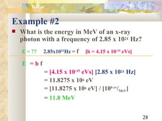 Example #2 What is the energy in MeV of an x-ray photon with a frequency of 2.85 x 10 21  Hz? E = ??   2.85x10 21 Hz =  f   [h = 4.15 x 10 -15  eVs]   E   =  h  f =  [4.15 x 10 -15  eVs]   [2.85 x 10 21  Hz] = 11.8275 x 10 6  eV = [11.8275 x 10 6  eV] / [10 6 ev / MeV ] =   11.8 MeV 