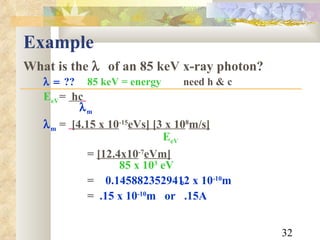 Example What is the    of an 85 keV x-ray photon?  ?? 85 keV = energy need h & c E eV =  hc      m  m   =   [4.15 x 10 -15 eVs] [3 x 10 8 m/s]     E eV   =  [12.4x10 -7 eVm]   85 x 10 3  eV =  0.1458823529412 x 10 -10 m   =  .15 x 10 -10 m  or  .15A  