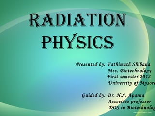 RADIATION
PHYSICS

Presented by: Fathimath Shibana
Msc. Biotechnology
First semester 2012
University of Mysore

Guided by: Dr. H.S. Aparna
Associate professor
DOS in Biotechnolog

 
