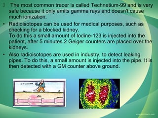 The most common tracer is called Technetium-99 and is very
safe because it only emits gamma rays and doesn't cause
much ionization.
• Radioisotopes can be used for medical purposes, such as
checking for a blocked kidney.
To do this a small amount of Iodine-123 is injected into the
patient, after 5 minutes 2 Geiger counters are placed over the
kidneys.
• Also radioisotopes are used in industry, to detect leaking
pipes. To do this, a small amount is injected into the pipe. It is
then detected with a GM counter above ground.


 