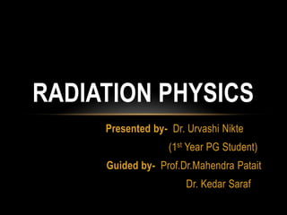 RADIATION PHYSICS
Presented by- Dr. Urvashi Nikte
(1st Year PG Student)
Guided by- Prof.Dr.Mahendra Patait
Dr. Kedar Saraf

 