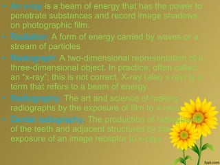 • An x-ray is a beam of energy that has the power to
penetrate substances and record image shadows
on photographic film.
• Radiation: A form of energy carried by waves or a
stream of particles
• Radiograph: A two-dimensional representation of a
three-dimensional object. In practice, often called
an “x-ray”; this is not correct. X-ray (also x ray) is a
term that refers to a beam of energy
• Radiography: The art and science of making
radiographs by the exposure of film to x-rays
• Dental radiography: The production of radiographs
of the teeth and adjacent structures by the
exposure of an image receptor to x-rays
 