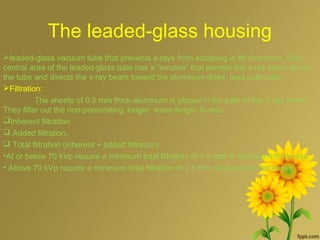 The leaded-glass housing
leaded-glass vacuum tube that prevents x-rays from escaping in all directions. One
central area of the leaded-glass tube has a “window” that permits the x-ray beam to exit
the tube and directs the x-ray beam toward the aluminum disks, lead collimator
Filtration:
The sheets of 0.5 mm thick aluminum is placed in the path of the X-ray beam.
They filter out the non-penetrating, longer wave-length X-rays.
Inherent filtration.
 Added filtration.
 Total filtration (inherent + added filtration)
•At or below 70 kVp require a minimum total filtration of 1.5 mm of aluminum thickness.
• Above 70 kVp require a minimum total filtration of 2.5 mm of aluminum thickness.
 