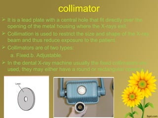 collimator
 It is a lead plate with a central hole that fit directly over the
opening of the metal housing where the X-rays exit.
 Collimation is used to restrict the size and shape of the X-ray
beam and thus reduce exposure to the patient.
 Collimators are of two types:
a. Fixed.b. Adjustable.
 In the dental X-ray machine usually the fixed collimators are
used, they may either have a round or rectangular opening.
 