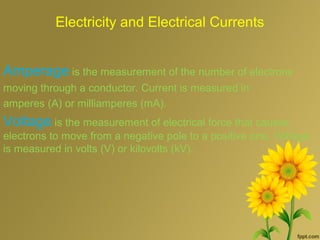 Electricity and Electrical Currents
Amperage is the measurement of the number of electrons
moving through a conductor. Current is measured in
amperes (A) or milliamperes (mA).
Voltage is the measurement of electrical force that causes
electrons to move from a negative pole to a positive one. Voltage
is measured in volts (V) or kilovolts (kV).
 