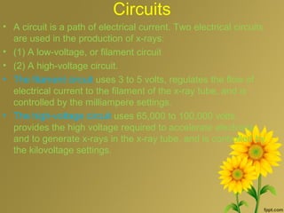 Circuits
• A circuit is a path of electrical current. Two electrical circuits
are used in the production of x-rays:
• (1) A low-voltage, or filament circuit
• (2) A high-voltage circuit.
• The filament circuit uses 3 to 5 volts, regulates the flow of
electrical current to the filament of the x-ray tube, and is
controlled by the milliampere settings.
• The high-voltage circuit uses 65,000 to 100,000 volts,
provides the high voltage required to accelerate electrons
and to generate x-rays in the x-ray tube, and is controlled by
the kilovoltage settings.
 