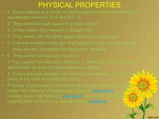 PHYSICAL PROPERTIES
• 1. X-rays belong to a family of electromagnetic radiations having a
wavelength between 10 Å and 0.01 Å.
• 2. They travel through space in a wave motion.
• 3. In free space they travel in a straight line.
• 4. They travel with the same speed as that of visible light
• 5.They are invisible to the eye and cannot be seen, heard or smell
(they remain undetected by the human senses).
• 6. They cannot be focused by a lens.
• 7.They cannot be reflected, refracted or deflected by a magnet or
electricfield as they do not possess any charge.
• 8. X-rays are pure energy, no mass and they transfer energy from place to
place in the form of quanta (photons).
• Property of attenuation, absorption and scatter; when passing through
matter the intensity of radiation is reduced (attenuation) . Radiation energy
is taken up by the material (absorption) and some is deflected from the
original path, to travel in a new direction (scattering).
 