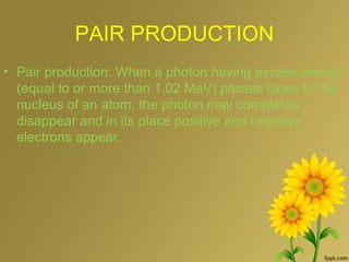 PAIR PRODUCTION
• Pair production: When a photon having excess energy
(equal to or more than 1.02 MeV) passes close to the
nucleus of an atom, the photon may completely
disappear and in its place positive and negative
electrons appear.
 