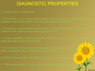 DIAGNOSTIC PROPERTIES
•1. X-rays travel in a straight line.
•2. Penetration: X-rays can penetrate liquids, solids and gases. The composition of the
substance determines whether the X-rays penetrate or are absorbed.
•3. Absorption: X-rays are absorbed by matter, the absorption depends on the atomic
structure of the matter and the wavelength of the X-ray.
•4. Ionizing capability: X-rays interact with materials they penetrate and cause ionization,
dissociate silver ions in film emulsions.
•5. Fluorescence: X-rays can cause substances to fluorescence or emit light radiation in
longer wavelengths. (e.g. visible light or ultra-violet light ).
•6. Effect on films: X-rays can produce an image on a photographic film.
•7. Effect on living tissues: X-rays cause biological changes in living cells.
 