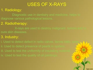 USES OF X-RAYS
1. Radiology:
Diagnostic use in dentistry and medicine, helps to
diagnose various pathological lesions.
2. Radiotherapy:
X-rays are used to destroy malignant tumors and to
cure skin diseases.
3. Industry:
i. Used to detect defect in radio valves, tennis balls, tyres.
ii. Used to detect presence of pearls in oysters.
iii. Used to test the uniformity of insulating material.
iv. Used to test the quality of oil paintings.
 