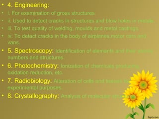 • 4. Engineering:
• i. For examination of gross structures.
• ii. Used to detect cracks in structures and blow holes in metals.
• iii. To test quality of welding, moulds and metal castings.
• iv. To detect cracks in the body of airplanes,motor cars and
vans.
• 5. Spectroscopy: Identification of elements and their atomic
numbers and structures.
• 6. Photochemistry: Ionization of chemicals producing
oxidation reduction, etc.
• 7. Radiobiology: Alteration of cells and tissues for
experimental purposes.
• 8. Crystallography: Analysis of molecular structures.
 