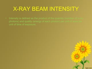 X-RAY BEAM INTENSITY
• Intensity is defined as the product of the quantity (number of x-ray
photons) and quality (energy of each photon) per unit of area per
unit of time of exposure.
 
