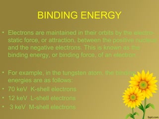 BINDING ENERGY
• Electrons are maintained in their orbits by the electro-
static force, or attraction, between the positive nucleus
and the negative electrons. This is known as the
binding energy, or binding force, of an electron.
• For example, in the tungsten atom, the binding
energies are as follows:
• 70 keV K-shell electrons
• 12 keV L-shell electrons
• 3 keV M-shell electrons
 
