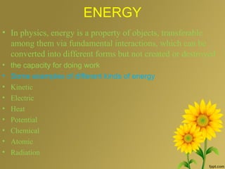 ENERGY
• In physics, energy is a property of objects, transferable
among them via fundamental interactions, which can be
converted into different forms but not created or destroyed
• the capacity for doing work
• Some examples of different kinds of energy
• Kinetic
• Electric
• Heat
• Potential
• Chemical
• Atomic
• Radiation
 