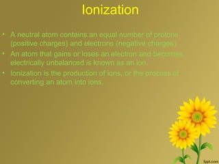 Ionization
• A neutral atom contains an equal number of protons
(positive charges) and electrons (negative charges).
• An atom that gains or loses an electron and becomes
electrically unbalanced is known as an ion.
• Ionization is the production of ions, or the process of
converting an atom into ions.
 
