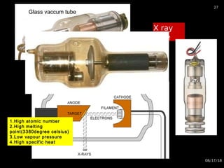 X ray
tube
08/17/18
27
Glass vaccum tube
1.High atomic number
2.High melting
point(3380degree celsius)
3.Low vapour pressure
4.High specific heat
 