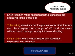 • Each tube has rating specification that describes the
operating limits of the tube
• Tube rating describes the longest exposure time the tube
can be energized for a range of kVp and mA values
without risk of damage to target from overheating
• Duty cycle – refers to how frequently successive
exposures can be made
Tube rating
and duty cycle
Hu=kVp X mA X sec
08/17/18
30
 