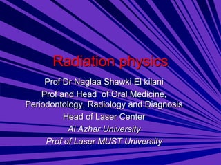 Radiation physics
Prof Dr Naglaa Shawki El kilani
Prof and Head of Oral Medicine,
Periodontology, Radiology and Diagnosis
Head of Laser Center
Al Azhar University
Prof of Laser MUST University
 