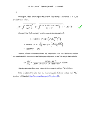 Luís Rita | 78680 | MEBiom | 4th
Year | 1st
Semester
ii.
Once again, before continuing we should verify if equation (6) is applicable. To do so, we
proceed just as before.
𝛾𝛽 = √(
𝑇 + 𝑚 𝑒 𝑐2
𝑚 𝑒 𝑐2 )
2
− 1 = √(
0.546 × 106 + 511 × 103
511 × 103 )
2
− 1 = 1.81 < 3
After verifying the low velocity condition, we can star calculating R.
𝑘 = 0.1535 × 106
× 2 ×
𝑍
𝐴
𝑧2
𝜌 ln (
2𝑚 𝑒 𝑐2
𝐼
)
= 0.1535 × 106
× 2 ×
7.5
18
× (−1)2
ln (
2 × 511 × 103
75
)
= 1.218 𝑀𝑒𝑉 (7)
The only difference between this case and the previous is the particle that was studied.
So, as expected the only value that was changed in equation (7) was the charge of the particle.
𝑅 =
1
𝑘
𝑇0
2
𝐸0
=
1
1.218 × 106
(0.546 × 106
)2
0.546 × 106 + 511 × 103
= 0.23 𝑐𝑚
The average range of the most energetic electrons emitted from 90
Sr is 0.23 cm.
Note: to obtain the value from the most energetic electrons emitted from 90
Sr, I
searched in Wikipedia (https://en.wikipedia.org/wiki/Strontium-90).
 