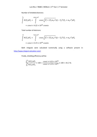 Luís Rita | 78680 | MEBiom | 4th
Year | 1st
Semester
Number of shielded electrons:
∫ 𝑁(𝑇𝑒)𝑑𝑇𝑒
𝑇𝑒
0
= ∫ 𝑐𝑜𝑛𝑠𝑡√𝑇𝑒
2 + 2𝑇𝑒 𝑚 𝑒 𝑐2(𝑄 − 𝑇𝑒)2
(𝑇𝑒 + 𝑚 𝑒 𝑐2
)𝑑𝑇𝑒
450×103
0
= 𝑐𝑜𝑛𝑠𝑡 × 4.22 × 1028
𝑐𝑜𝑢𝑛𝑡𝑠
Total number of electrons:
∫ 𝑁(𝑇𝑒)𝑑𝑇𝑒
𝑄
0
= ∫ 𝑐𝑜𝑛𝑠𝑡√𝑇𝑒
2 + 2𝑇𝑒 𝑚 𝑒 𝑐2(𝑄 − 𝑇𝑒)2
(𝑇𝑒 + 𝑚 𝑒 𝑐2
)𝑑𝑇𝑒
764×103
0
= 𝑐𝑜𝑛𝑠𝑡 × 5.19 × 1028
𝑐𝑜𝑢𝑛𝑡𝑠
Both integrals were calculated numerically using a software present in:
http://www.integral-calculator.com/.
Finally, shielding efficiency will be:
∫ 𝑁(𝑇𝑒)𝑑𝑇𝑒
𝑇𝑒
0
∫ 𝑁(𝑇𝑒)𝑑𝑇𝑒
𝑄
0
× 100 =
𝑐𝑜𝑛𝑠𝑡 × 4.22 × 1028
𝑐𝑜𝑛𝑠𝑡 × 5.19 × 1028
× 100 = 81.3 %
 