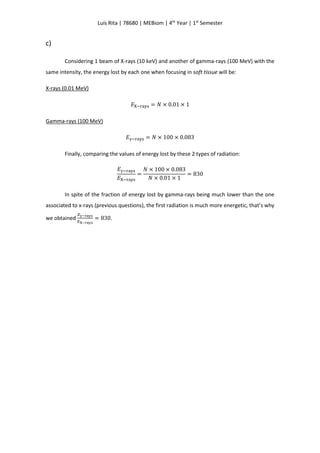 Luís Rita | 78680 | MEBiom | 4th
Year | 1st
Semester
c)
Considering 1 beam of X-rays (10 keV) and another of gamma-rays (100 MeV) with the
same intensity, the energy lost by each one when focusing in soft tissue will be:
X-rays (0.01 MeV)
𝐸X−rays = 𝑁 × 0.01 × 1
Gamma-rays (100 MeV)
𝐸γ−rays = 𝑁 × 100 × 0.083
Finally, comparing the values of energy lost by these 2 types of radiation:
𝐸γ−rays
𝐸X−rays
=
𝑁 × 100 × 0.083
𝑁 × 0.01 × 1
= 830
In spite of the fraction of energy lost by gamma-rays being much lower than the one
associated to x-rays (previous questions), the first radiation is much more energetic, that’s why
we obtained
𝐸γ−rays
𝐸X−rays
= 830.
 
