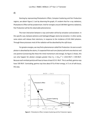 Luís Rita | 78680 | MEBiom | 4th
Year | 1st
Semester
d)
Starting by representing Photoelectric Effect, Compton Scattering and Pair Production
regions, we obtain Figure 2. Just by observing the graph, it’s evident that for x-ray radiations,
Photoelectric Effect will be predominant. And for energies around 100 MeV (gamma radiation),
Pair Production will be the observable phenomenon.
The main interaction between x-rays and matter will be by ionization and excitation. In
this specific case, between photons and Hydrogen/Oxygen atoms by ionization. In other words,
some atoms will release their electrons, in response to the incidence of 0.01 MeV photons.
Through these processes most of the radiation will be absorbed by the soft tissue.
For greater energies, we may find a phenomenon called Pair Production. As soon as each
photon is absorbed by the atoms, it’s expected that each one (atoms) will emit one electron and
one positron (conserving like these the initial momentum and energy). As Figure 2 shows, this
can only happen for photon energies greater than 𝐸 𝛾 = 2𝑚 𝑒 𝑐2
≈ 1.022 𝑀𝑒𝑉 > 100 𝑀𝑒𝑉.
Because each emitted particle will have to have at least 0.511 𝑀𝑒𝑉. This is verified, gamma-rays
have 100 𝑀𝑒𝑉. Concluding, gamma rays lose about 8 % of their energy, in 5 𝑐𝑚 of soft tissue,
this way.
Figure 2 – Photoelectric Effect, Compton Scattering and Pair Production regions.
X-rays
𝛾-rays
 