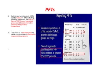 PFTs
 Pulmonary function tests (PFTs)
can be helpful in differentiating
whether symptoms are due to a
flare of COPD or an interstitial
process and to determine the
severity of respiratory
impairment.
 Obtained as a baseline prior to
radiation therapy and repeated in
response to symptoms
.
 