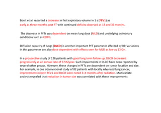 Borst et al. reported a decrease in first expiratory volume in 1 s (FEV1) as
early as three months post RT with continued deficits observed at 18 and 36 months.
The decrease in PFTs was dependent on mean lung dose (MLD) and underlying pulmonary
conditions such as COPD.
Diffusion capacity of lungs (DLCO) is another important PFT parameter affected by RP. Variations
in this parameter are also dose dependent with effects seen for MLD as low as 13 Gy .
In a prospective study of 128 patients with good long term follow up, DLCO decreased
progressively at an annual rate of 3.5%/year. Such impairments in DLCO have been reported by
several other groups. However, these changes in PFTs are dependent on tumor location and size.
For example, in one observational study of 82 patients with locally advanced lung cancer,
improvement in both FEV1 and DLCO were noted 3–4 months after radiation. Multivariate
analysis revealed that reduction in tumor size was correlated with these improvements
 