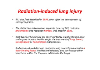 Radiation-induced lung injury
• RILI was first described in 1898, soon after the development of
roentgenograms.
• The distinction between two separate types of RILI, radiation
pneumonitis and radiation fibrosis, was made in 1925.
• Both types of lung injury are observed today in patients who have
undergone thoracic irradiation for the treatment of lung, breast,
Oesophageal or hematologic malignancies.
• Radiation-induced damage to normal lung parenchyma remains a
dose-limiting factor in chest radiotherapy, and can involve other
structures within the thorax in addition to the lungs.
 