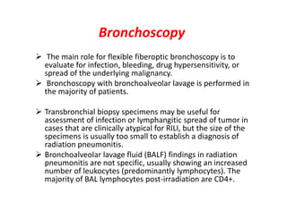Bronchoscopy
 The main role for flexible fiberoptic bronchoscopy is to
evaluate for infection, bleeding, drug hypersensitivity, or
spread of the underlying malignancy.
 Bronchoscopy with bronchoalveolar lavage is performed in
the majority of patients.
 Transbronchial biopsy specimens may be useful for
assessment of infection or lymphangitic spread of tumor in
cases that are clinically atypical for RILI, but the size of the
specimens is usually too small to establish a diagnosis of
radiation pneumonitis.
 Bronchoalveolar lavage fluid (BALF) findings in radiation
pneumonitis are not specific, usually showing an increased
number of leukocytes (predominantly lymphocytes). The
majority of BAL lymphocytes post-irradiation are CD4+.
 