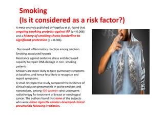 Smoking
(Is it considered as a risk factor?)
A meta-analysis published by Vogelius et al. found that
ongoing smoking protects against RP (p = 0.008)
and a history of smoking shows borderline to
signiﬁcant protection (p = 0.006).
Decreased inﬂammatory reaction among smokers
Smoking associated hypoxia
Resistance against oxidative stress and decreased
capacity to repair DNA damage in non -smoking
patients
Smokers are more likely to have pulmonary symptoms
at baseline, and hence less likely to recognize and
report symptoms.
A small retrospective study compared the incidence of
clinical radiation pneumonitis in active smokers and
nonsmokers, among 405 women who underwent
radiotherapy for treatment of breast or esophageal
cancer. The authors found that none of the subjects
who were active cigarette smokers developed clinical
pneumonitis following irradiation.
 