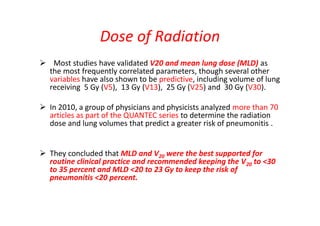 Dose of Radiation
 Most studies have validated V20 and mean lung dose (MLD) as
the most frequently correlated parameters, though several other
variables have also shown to be predictive, including volume of lung
receiving 5 Gy (V5), 13 Gy (V13), 25 Gy (V25) and 30 Gy (V30).
 In 2010, a group of physicians and physicists analyzed more than 70
articles as part of the QUANTEC series to determine the radiation
dose and lung volumes that predict a greater risk of pneumonitis .
 They concluded that MLD and V20 were the best supported for
routine clinical practice and recommended keeping the V20 to <30
to 35 percent and MLD <20 to 23 Gy to keep the risk of
pneumonitis <20 percent.
 