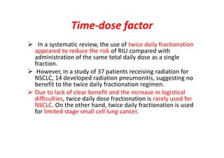 Time-dose factor
 In a systematic review, the use of twice daily fractionation
appeared to reduce the risk of RILI compared with
administration of the same total daily dose as a single
fraction.
 However, in a study of 37 patients receiving radiation for
NSCLC, 14 developed radiation pneumonitis, suggesting no
benefit to the twice daily fractionation regimen.
 Due to lack of clear benefit and the increase in logistical
difficulties, twice daily dose fractionation is rarely used for
NSCLC. On the other hand, twice daily fractionation is used
for limited stage small cell lung cancer.
 