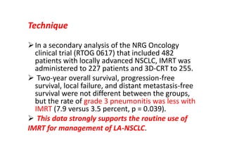 Technique
In a secondary analysis of the NRG Oncology
clinical trial (RTOG 0617) that included 482
patients with locally advanced NSCLC, IMRT was
administered to 227 patients and 3D-CRT to 255.
 Two-year overall survival, progression-free
survival, local failure, and distant metastasis-free
survival were not different between the groups,
but the rate of grade 3 pneumonitis was less with
IMRT (7.9 versus 3.5 percent, p = 0.039).
 This data strongly supports the routine use of
IMRT for management of LA-NSCLC.
 