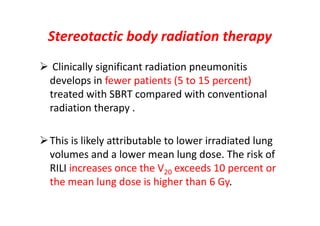 Stereotactic body radiation therapy
 Clinically significant radiation pneumonitis
develops in fewer patients (5 to 15 percent)
treated with SBRT compared with conventional
radiation therapy .
This is likely attributable to lower irradiated lung
volumes and a lower mean lung dose. The risk of
RILI increases once the V20 exceeds 10 percent or
the mean lung dose is higher than 6 Gy.
 