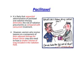 Paclitaxel
 It is likely that sequential
administration of paclitaxel
and radiation therapy
diminishes the risk of radiation
pneumonitis as compared with
concurrent treatment.
 However, women who receive
taxanes as a component of
their adjuvant therapy for
breast cancer may also need
to have a smaller volume of
lung included in the radiation
field.
 
