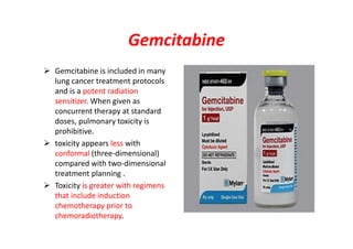 Gemcitabine
 Gemcitabine is included in many
lung cancer treatment protocols
and is a potent radiation
sensitizer. When given as
concurrent therapy at standard
doses, pulmonary toxicity is
prohibitive.
 toxicity appears less with
conformal (three-dimensional)
compared with two-dimensional
treatment planning .
 Toxicity is greater with regimens
that include induction
chemotherapy prior to
chemoradiotherapy.
 